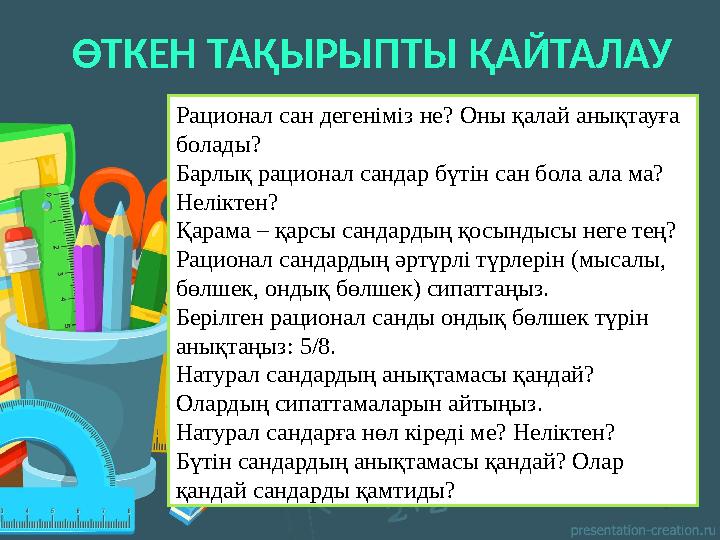 ӨТКЕН ТАҚЫРЫПТЫ ҚАЙТАЛАУ Рационал сан дегеніміз не? Оны қалай анықтауға болады? Барлық рационал сандар бүтін сан бола ала ма? ӨТКЕН ТАҚЫРЫПТЫ ҚАЙТАЛАУ Рационал сан дегеніміз не? Оны қалай анықтауға болады? Барлық рационал сандар бүтін сан бола ала ма?