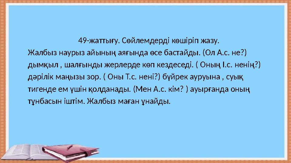 49-жаттығу. Сөйлемдерді көшіріп жазу. Жалбыз наурыз айының аяғында өсе бастайды. (Ол А.с. не?) ды 49-жаттығу. Сөйлемдерді көшіріп жазу. Жалбыз наурыз айының аяғында өсе бастайды. (Ол А.с. не?) ды