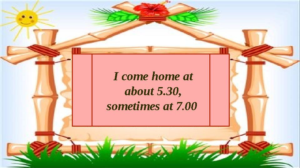 I come home at about 5.30, sometimes at 7.00