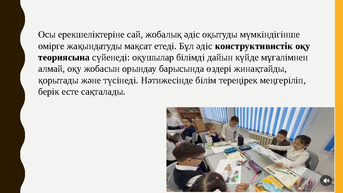 Осы ерекшеліктеріне сай, жобалық әдіс оқытуды мүмкіндігінше өмірге жақындатуды мақсат етеді. Бұл әдіс конструктивистік оқу тео
