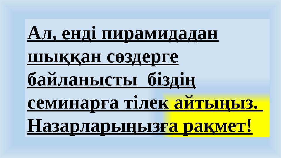 Ал, енді пирамидадан шыққан сөздерге байланысты біздің семинарға тілек айтыңыз. Назарларыңызға рақмет!