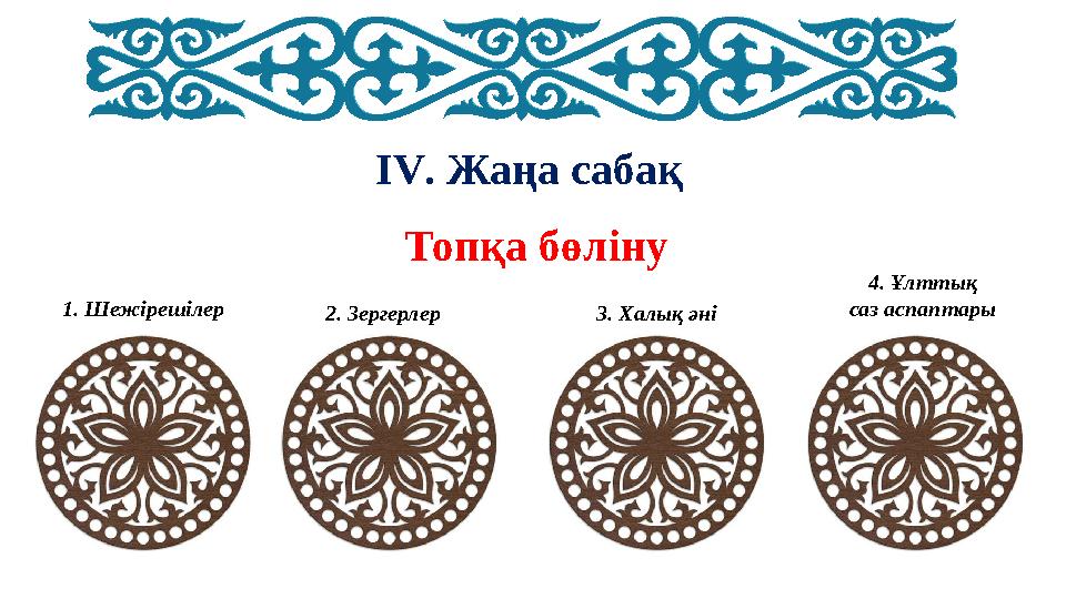 IV. Жаңа сабақ Топқа бөліну 1. Шежірешілер 2. Зергерлер 3. Халық әні 4. Ұлттық саз аспаптары