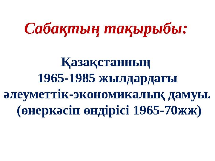 Қазақстанның 1965-1985 жылдардағы әлеуметтік-экономикалық дамуы. (өнеркәсіп өндірісі 1965-70жж) Сабақтың тақырыбы: