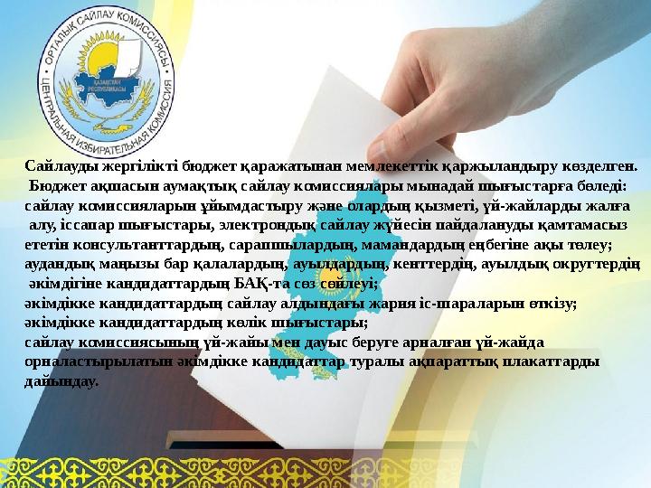 Сайлауды жергілікті бюджет қаражатынан мемлекеттік қаржыландыру көзделген. Бюджет ақшасын аумақтық сайлау комиссиялары мынадай