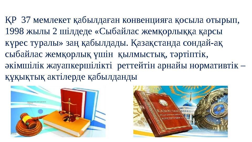 ҚР 37 мемлекет қабылдаған конвенцияға қосыла отырып, 1998 жылы 2 шілдеде «Сыбайлас жемқорлыққа қарсы күрес туралы» заң қабылд