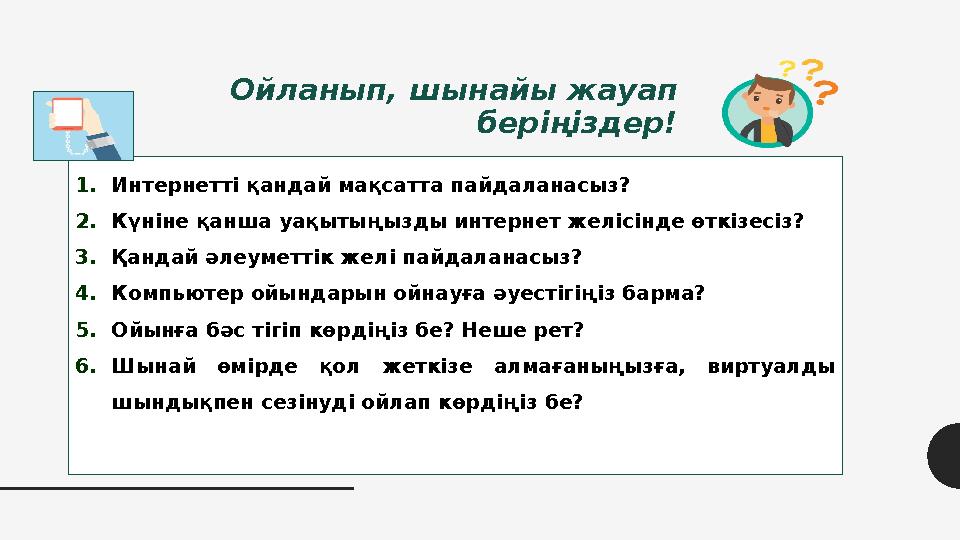 Ойланып, шынайы жауап беріңіздер! 1.Интернетті қандай мақсатта пайдаланасыз? 2.Күніне қанша уақытыңызды интернет желісінде өткі Ойланып, шынайы жауап беріңіздер! 1.Интернетті қандай мақсатта пайдаланасыз? 2.Күніне қанша уақытыңызды интернет желісінде өткі
