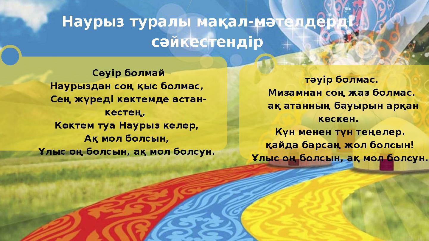 Сәуір болмай Наурыздан соң қыс болмас, Сең жүредi көктемде астан- кестең, Көктем туа Наурыз келер, Ақ мол болсын, Ұлыс оң б Сәуір болмай Наурыздан соң қыс болмас, Сең жүредi көктемде астан- кестең, Көктем туа Наурыз келер, Ақ мол болсын, Ұлыс оң б