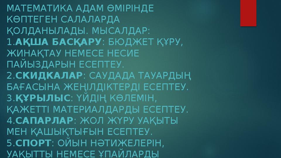 МАТЕМАТИКА АДАМ ӨМІРІНДЕ КӨПТЕГЕН САЛАЛАРДА ҚОЛДАНЫЛАДЫ. МЫСАЛДАР: 1.АҚША БАСҚАРУ : БЮДЖЕТ ҚҰРУ, ЖИНАҚТАУ НЕМЕСЕ НЕСИЕ ПАЙ
