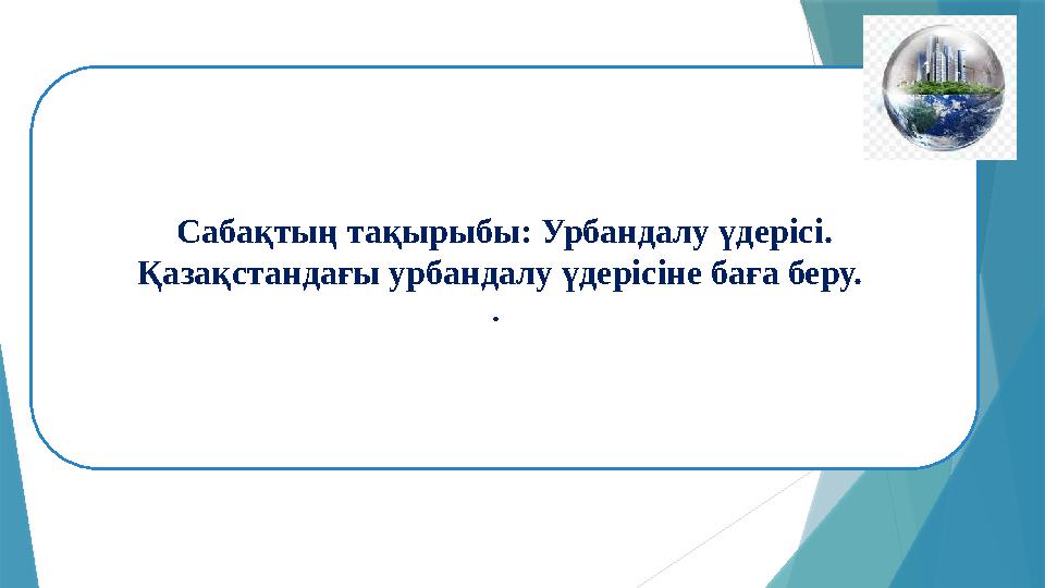 Сабақтың тақырыбы: Урбандалу үдерісі. Қазақстандағы урбандалу үдерісіне баға беру. .