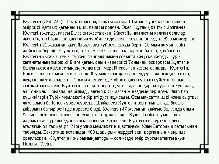 Күлтегін (684–731) – бас қолбасшы, атақты батыр. Шығыс Түрік қағанатының әміршісі Құтлық қағанның кіші баласы болған. Әкесі Құт