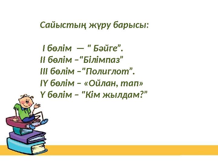 Сайыстың жүру барысы: І бөлім — " Бәйге”. ІІ бөлім –"Білімпаз” ІІІ бөлім –"Полиглот”. ІҮ бөлім – «Ойлан, тап» Ү бөлім – "Кім Сайыстың жүру барысы: І бөлім — " Бәйге”. ІІ бөлім –"Білімпаз” ІІІ бөлім –"Полиглот”. ІҮ бөлім – «Ойлан, тап» Ү бөлім – "Кім