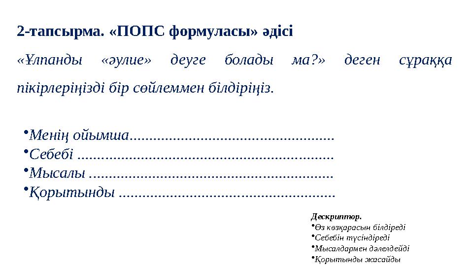 2-тапсырма. «ПОПС формуласы» әдісі «Ұлпанды «әулие» деуге болады ма?» деген сұраққа пікірлеріңізді бір сөйлеммен білдіріңіз. • 2-тапсырма. «ПОПС формуласы» әдісі «Ұлпанды «әулие» деуге болады ма?» деген сұраққа пікірлеріңізді бір сөйлеммен білдіріңіз. •