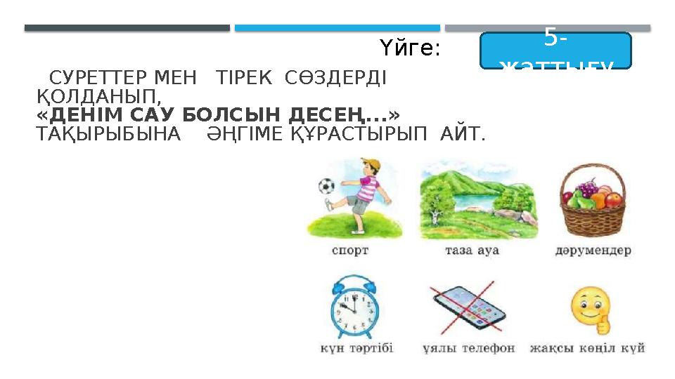 СУРЕТТЕР МЕН ТІРЕК СӨЗДЕРДІ ҚОЛДАНЫП, «ДЕНІМ САУ БОЛСЫН ДЕСЕҢ...» ТАҚЫРЫБЫНА ӘҢГІМЕ ҚҰРАСТЫРЫП АЙТ. 5- жаттығу Үй СУРЕТТЕР МЕН ТІРЕК СӨЗДЕРДІ ҚОЛДАНЫП, «ДЕНІМ САУ БОЛСЫН ДЕСЕҢ...» ТАҚЫРЫБЫНА ӘҢГІМЕ ҚҰРАСТЫРЫП АЙТ. 5- жаттығу Үй