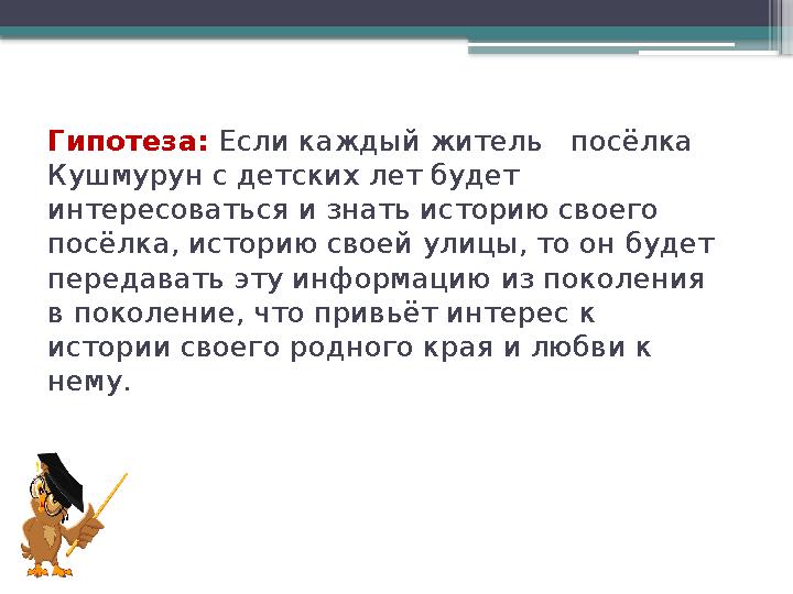 Гипотеза: Если каждый житель посёлка Кушмурун с детских лет будет интересоваться и знать историю своего