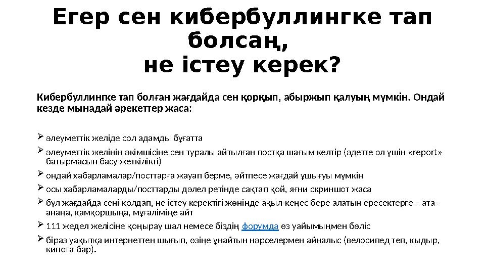 Егер сен кибербуллинг ке тап болсаң, не істеу керек? Кибербуллингке тап болған жағдайда сен қорқып, абыржып қалуың мүмкін. Онд Егер сен кибербуллинг ке тап болсаң, не істеу керек? Кибербуллингке тап болған жағдайда сен қорқып, абыржып қалуың мүмкін. Онд