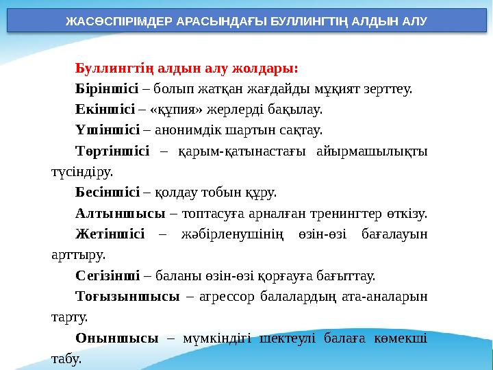 ЖАСӨСПІРІМДЕР АРАСЫНДАҒЫ БУЛЛИНГТІҢ АЛДЫН АЛУ Буллингтің алдын алу жолдары: Біріншісі – болып жатқан жағдайды мұқият зерттеу. ЖАСӨСПІРІМДЕР АРАСЫНДАҒЫ БУЛЛИНГТІҢ АЛДЫН АЛУ Буллингтің алдын алу жолдары: Біріншісі – болып жатқан жағдайды мұқият зерттеу.