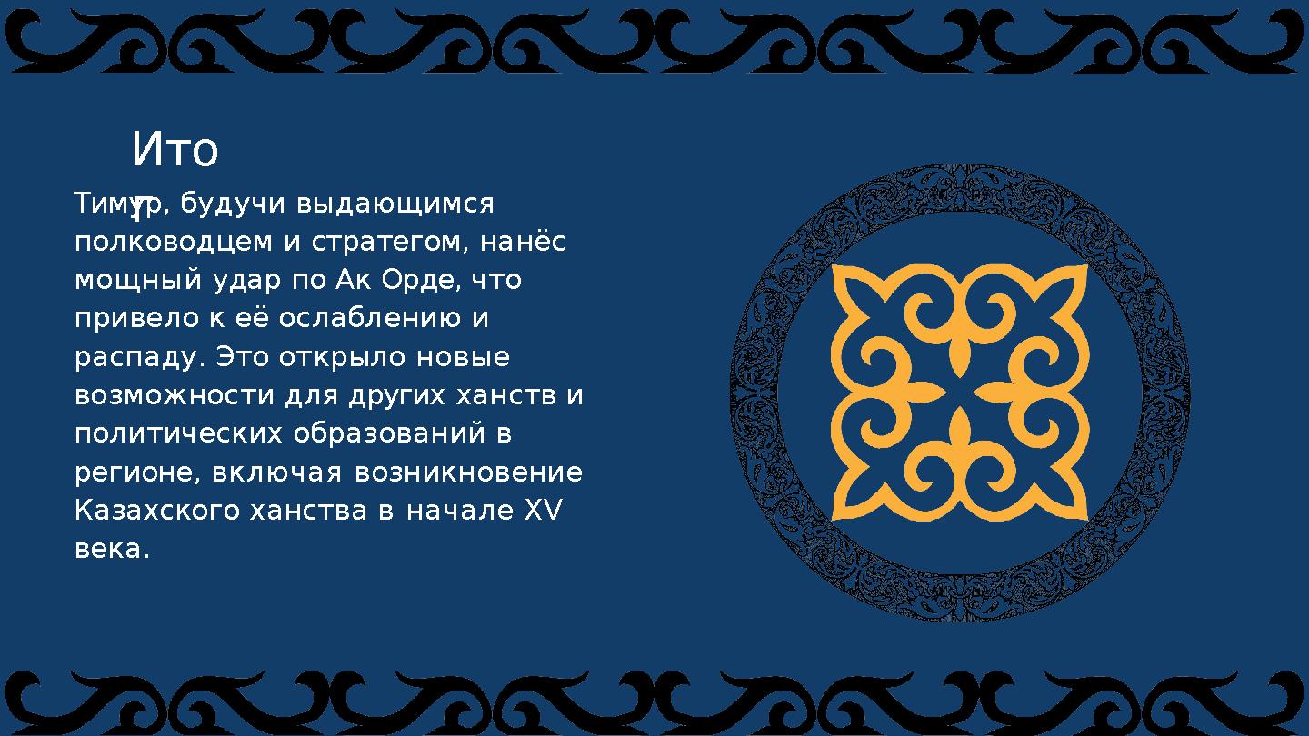 Тимур, будучи выдающимся полководцем и стратегом, нанёс мощный удар по Ак Орде, что привело к её ослаблению и распаду. Это о