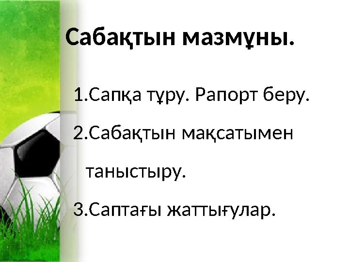 Сабақтын мазмұны. 1.Сапқа тұру. Рапорт беру. 2.Сабақтын мақсатымен таныстыру. 3.Саптағы жаттығулар. Сабақтын мазмұны. 1.Сапқа тұру. Рапорт беру. 2.Сабақтын мақсатымен таныстыру. 3.Саптағы жаттығулар.
