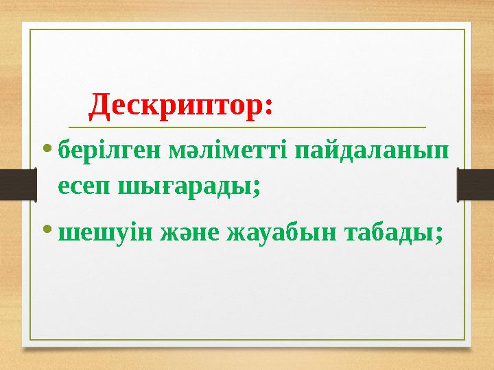 Дескриптор: •берілген мәліметті пайдаланып есеп шығарады; •шешуін және жауабын табады;