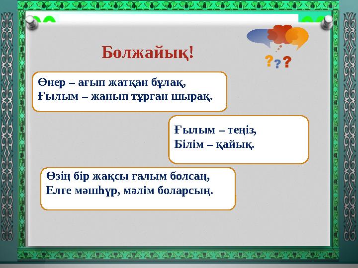 Болжайық! Өнер – ағып жатқан бұлақ, Ғылым – жанып тұрған шырақ. Ғылым – теңіз, Білім – қайық. Өзiң бiр жақсы ғалым болсаң