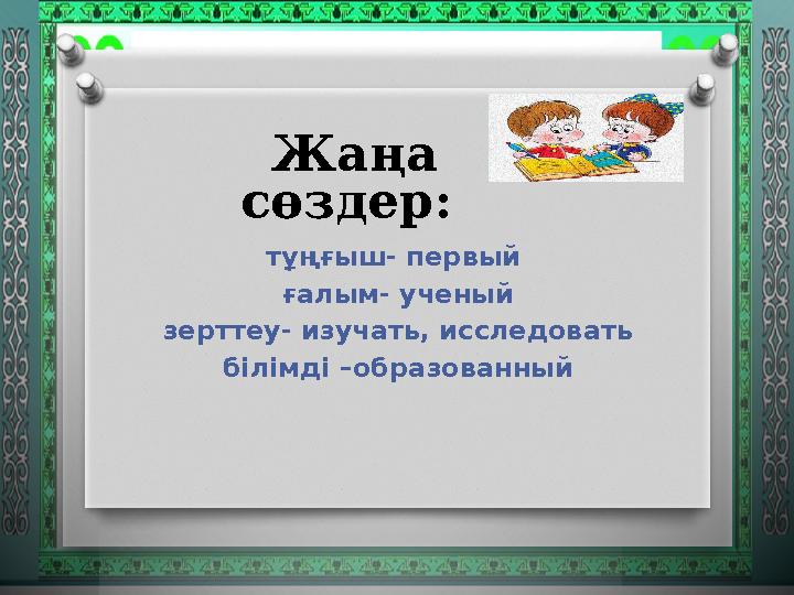 Жаңа сөздер: тұңғыш- первый ғалым- ученый зерттеу- изучать, исследовать білімді –образованный