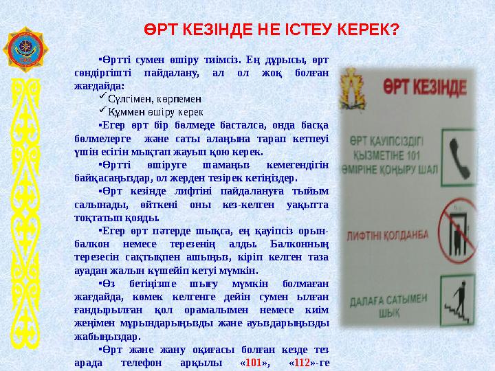 ӨРТ КЕЗІНДЕ НЕ ІСТЕУ КЕРЕК? •Өртті сумен өшіру тиімсіз. Ең дұрысы, өрт сөндіргішті пайдалану, ал ол жоқ болған жағдайда: Сү ӨРТ КЕЗІНДЕ НЕ ІСТЕУ КЕРЕК? •Өртті сумен өшіру тиімсіз. Ең дұрысы, өрт сөндіргішті пайдалану, ал ол жоқ болған жағдайда: Сү