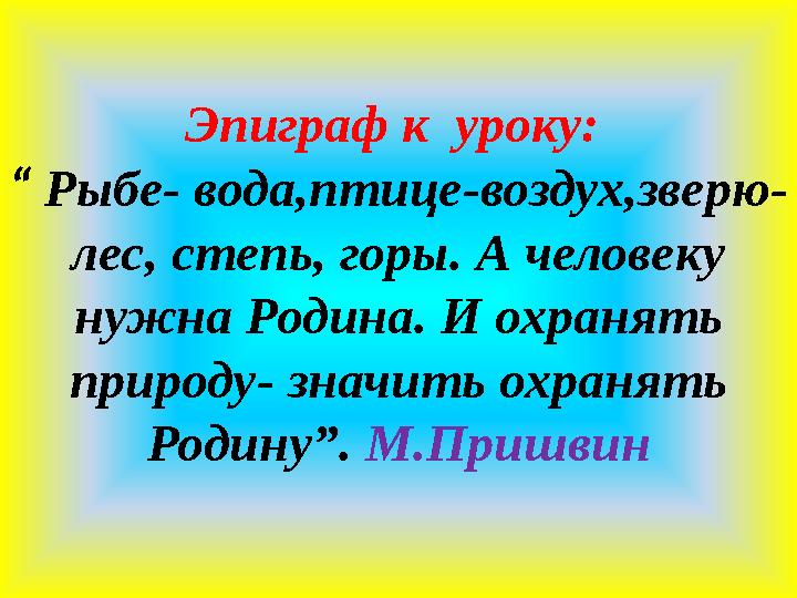 Эпиграф к уроку: “ Рыбе- вода,птице-воздух,зверю- лес, степь, горы. А человеку нужна Родина. И охранять природу- значить ох