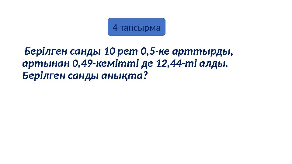 Берілген санды 10 рет 0,5-ке арттырды, артынан 0,49-кемітті де 12,44-ті алды. Берілген санды анықта? 4-тапсырма