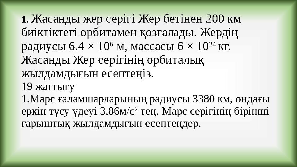 1. Жасанды жер серігі Жер бетінен 200 км биіктіктегі орбитамен қозғалады. Жердің радиусы 6.4 × 10 6 м, массасы 6 × 10 24 кг.