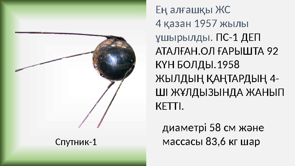 Ең алғашқы ЖС 4 қазан 1957 жылы ұшырылды. ПС-1 ДЕП АТАЛҒАН.ОЛ ҒАРЫШТА 92 КҮН БОЛДЫ.1958 ЖЫЛДЫҢ ҚАҢТАРДЫҢ 4- ШІ ЖҰЛДЫЗЫНДА