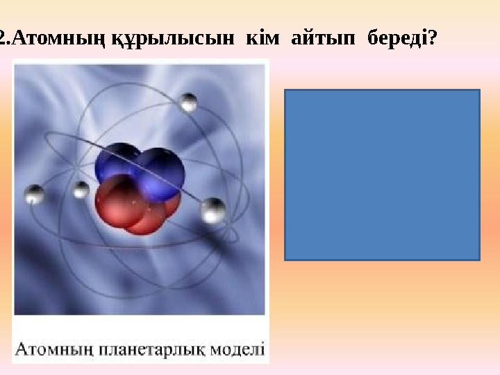 2.Атомның құрылысын кім айтып береді? Атомның центрінде ядро орналасқан, электрондар ядро айналасында эллипстік орбита