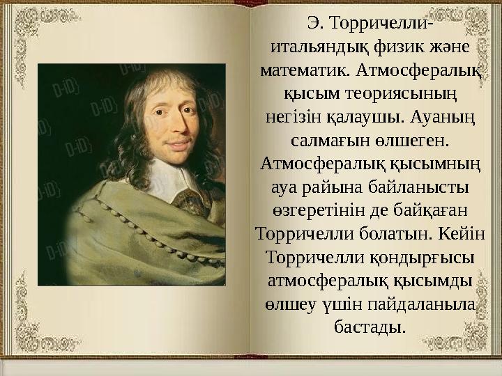 Э. Торричелли- итальяндық физик және математик. Атмосфералық қысым теориясының негізін қалаушы. Ауаның салмағын өлшеген. А