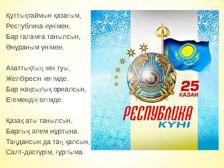 Құттықтаймын қазағым, Республика күнімен. Бар ғаламға танылсын, Әнұраным үнімен. Азаттықтың көк туы, Желбіресін көгімде. Бар жақ Құттықтаймын қазағым, Республика күнімен. Бар ғаламға танылсын, Әнұраным үнімен. Азаттықтың көк туы, Желбіресін көгімде. Бар жақ