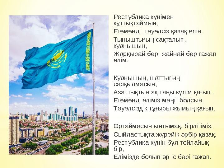 Республика күнімен құттықтаймын, Егеменді, тәуелсіз қазақ елін. Тыныштығың сақталып, қуанышың, Жарқырай бер, жайнай бер ғажап Республика күнімен құттықтаймын, Егеменді, тәуелсіз қазақ елін. Тыныштығың сақталып, қуанышың, Жарқырай бер, жайнай бер ғажап