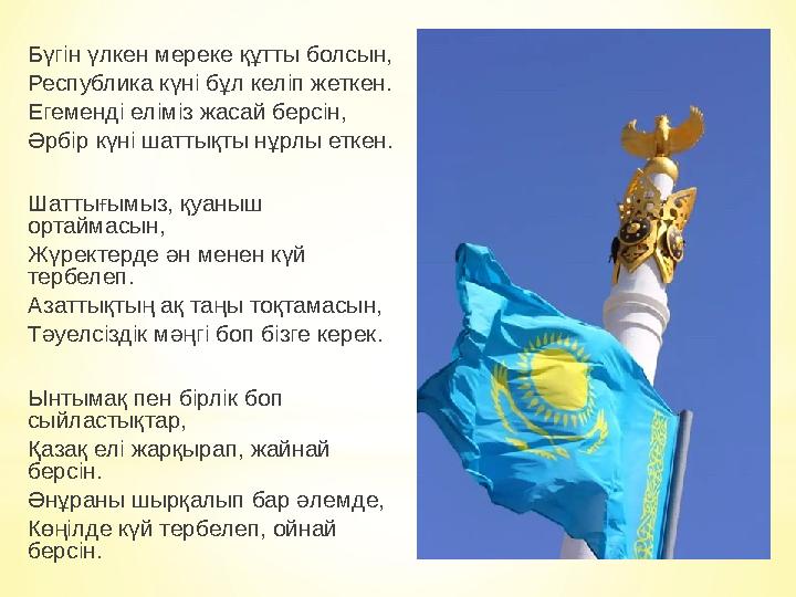 Бүгін үлкен мереке құтты болсын, Республика күні бұл келіп жеткен. Егеменді еліміз жасай берсін, Әрбір күні шаттықты нұрлы еткен Бүгін үлкен мереке құтты болсын, Республика күні бұл келіп жеткен. Егеменді еліміз жасай берсін, Әрбір күні шаттықты нұрлы еткен