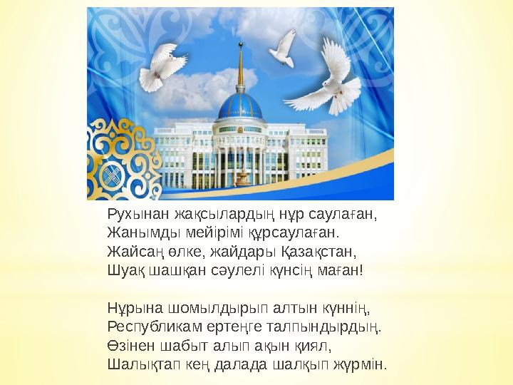 Рухынан жақсылардың нұр саулаған, Жанымды мейірімі құрсаулаған. Жайсаң өлке, жайдары Қазақстан, Шуақ шашқан сәулелі күнсің маған Рухынан жақсылардың нұр саулаған, Жанымды мейірімі құрсаулаған. Жайсаң өлке, жайдары Қазақстан, Шуақ шашқан сәулелі күнсің маған