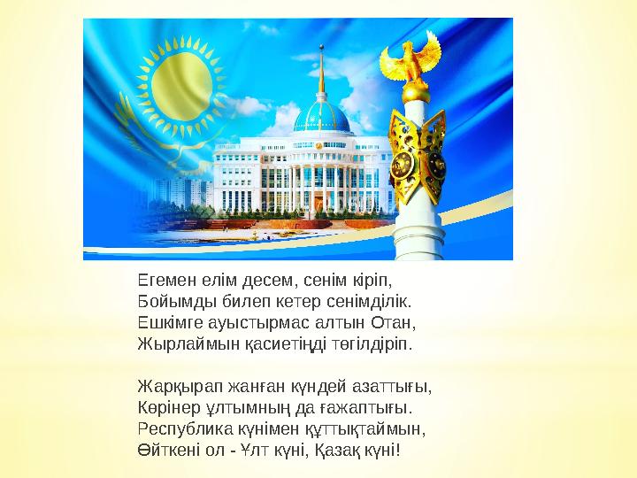 Егемен елім десем, сенім кіріп, Бойымды билеп кетер сенімділік. Ешкімге ауыстырмас алтын Отан, Жырлаймын қасиетіңді төгілдіріп. Егемен елім десем, сенім кіріп, Бойымды билеп кетер сенімділік. Ешкімге ауыстырмас алтын Отан, Жырлаймын қасиетіңді төгілдіріп.