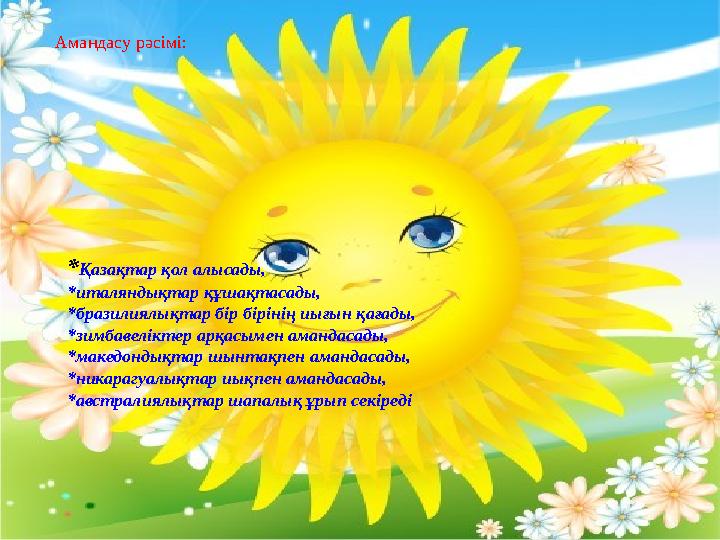 *Қазақтар қол алысады, *италяндықтар құшақтасады, *бразилиялықтар бір бірінің иығын қағады, *зимбавеліктер арқасымен амандасад