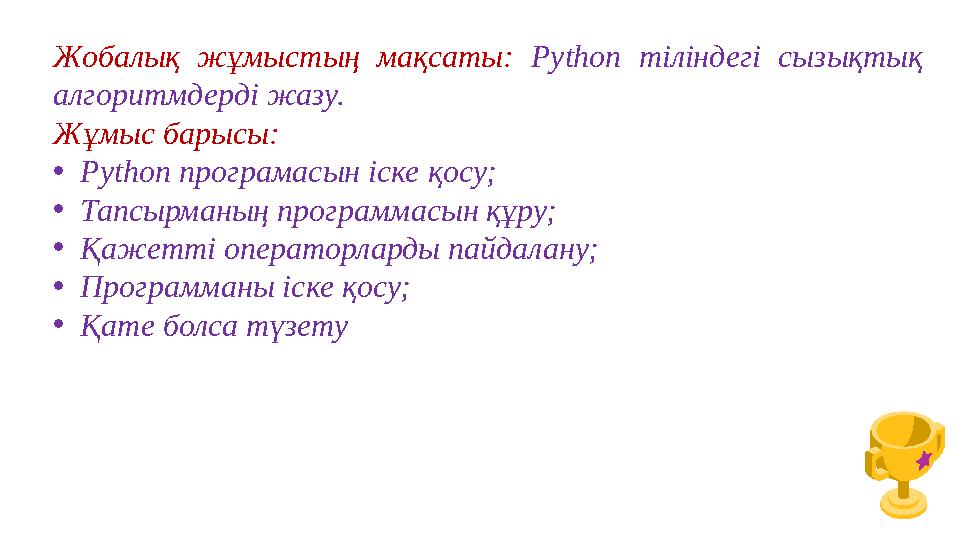 Жобалық жұмыстың мақсаты: Python тіліндегі сызықтық алгоритмдерді жазу. Жұмыс барысы: •Python програмасын іске қосу; •Тапсырма Жобалық жұмыстың мақсаты: Python тіліндегі сызықтық алгоритмдерді жазу. Жұмыс барысы: •Python програмасын іске қосу; •Тапсырма
