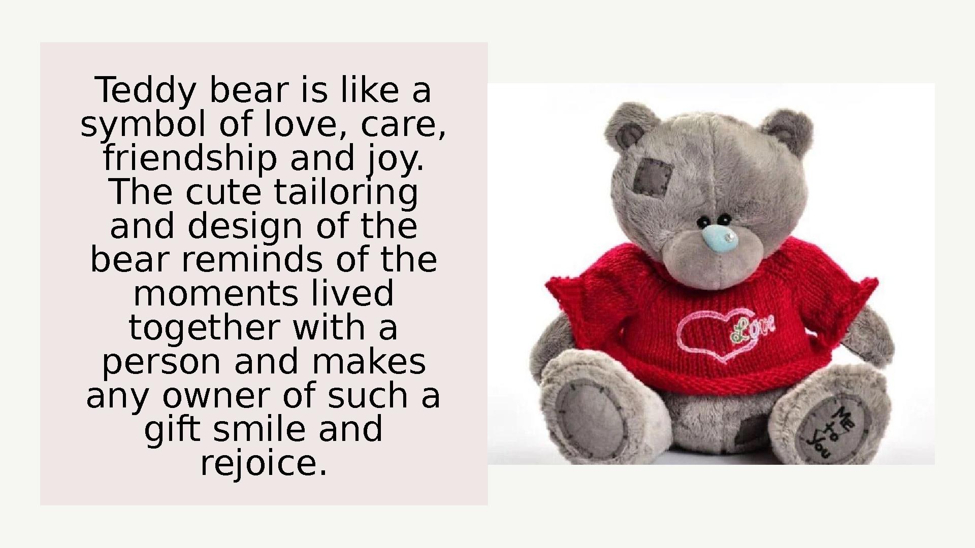 Teddy bear is like a symbol of love, care, friendship and joy. The cute tailoring and design of the bear reminds of the mo