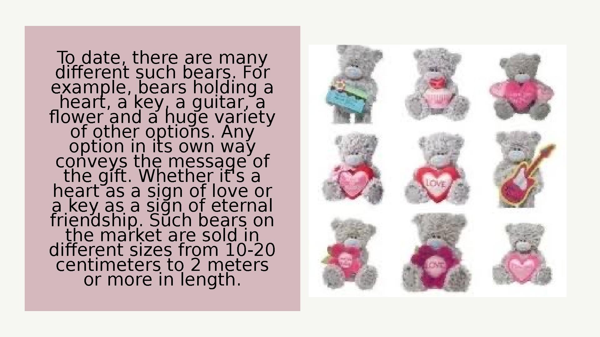 To date, there are many different such bears. For example, bears holding a heart, a key, a guitar, a flower and a huge varie