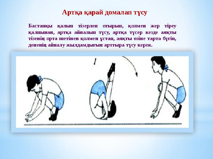 Артқа қарай домалап түсу Бастапқы қалып тізерлеп отырып, қолмен жер тіреу қалпынан, артқа айналып түсу, артқа түсер кезде аяқты Артқа қарай домалап түсу Бастапқы қалып тізерлеп отырып, қолмен жер тіреу қалпынан, артқа айналып түсу, артқа түсер кезде аяқты