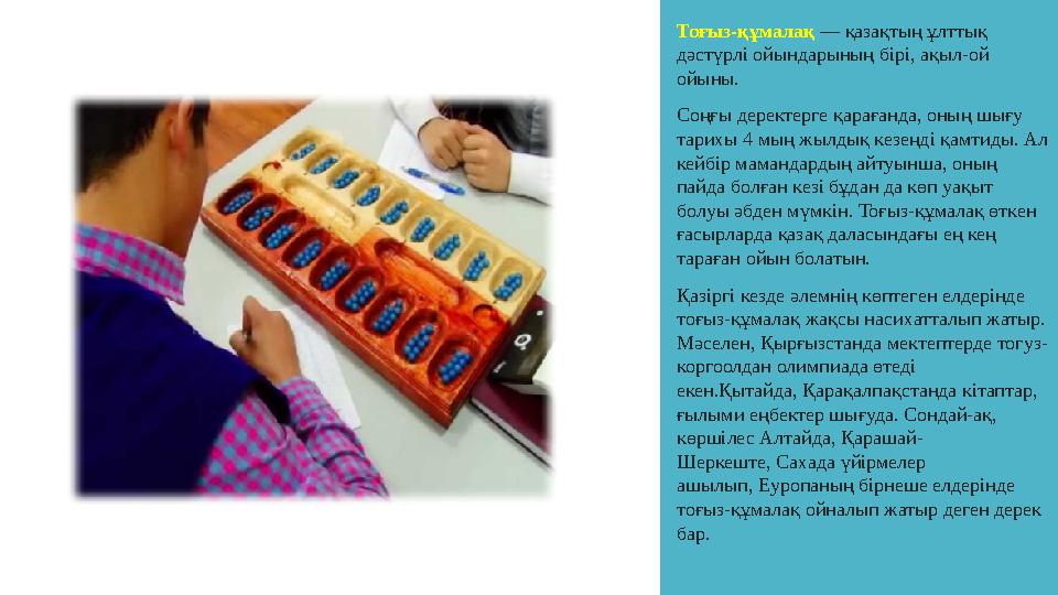 Тоғыз-құмалақ — қазақтың ұлттық дәстүрлі ойындарының бірі, ақыл-ой ойыны. Соңғы деректерге қарағанда, оның шығу тарихы 4 мың Тоғыз-құмалақ — қазақтың ұлттық дәстүрлі ойындарының бірі, ақыл-ой ойыны. Соңғы деректерге қарағанда, оның шығу тарихы 4 мың