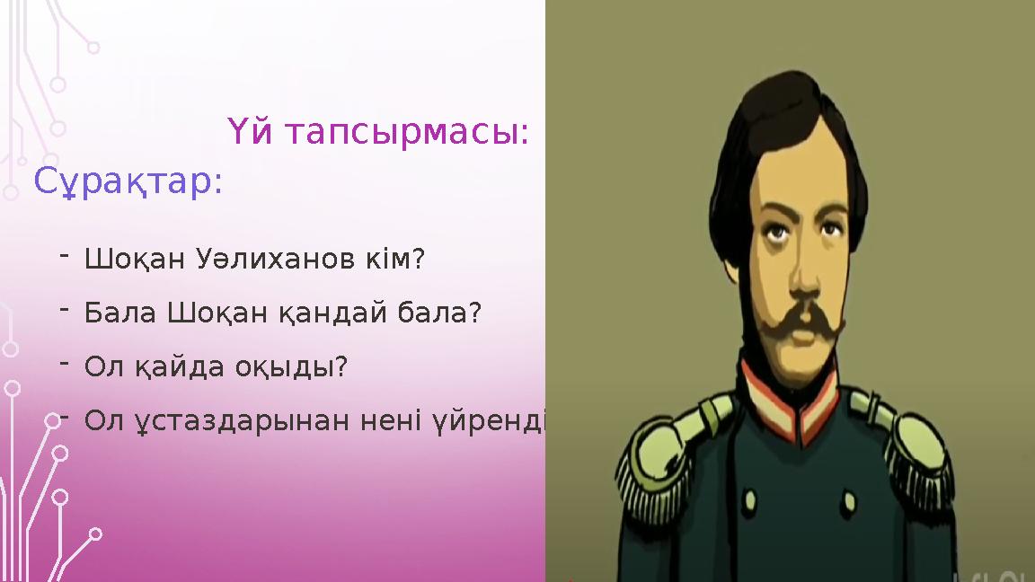 Үй тапсырмасы: Сұрақтар: -Шоқан Уәлиханов кім? -Бала Шоқан қандай бала? -Ол қайда оқыды? -Ол ұстаздарынан нені үйренді? Үй тапсырмасы: Сұрақтар: -Шоқан Уәлиханов кім? -Бала Шоқан қандай бала? -Ол қайда оқыды? -Ол ұстаздарынан нені үйренді?