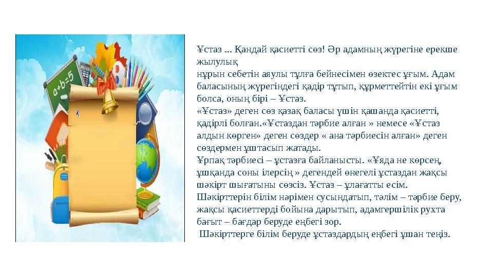 Ұстаз ... Қандай қасиетті сөз! Әр адамның жүрегіне ерекше жылулық нұрын себетін аяулы тұлға бейнесімен өзектес ұғым. Адам бала Ұстаз ... Қандай қасиетті сөз! Әр адамның жүрегіне ерекше жылулық нұрын себетін аяулы тұлға бейнесімен өзектес ұғым. Адам бала
