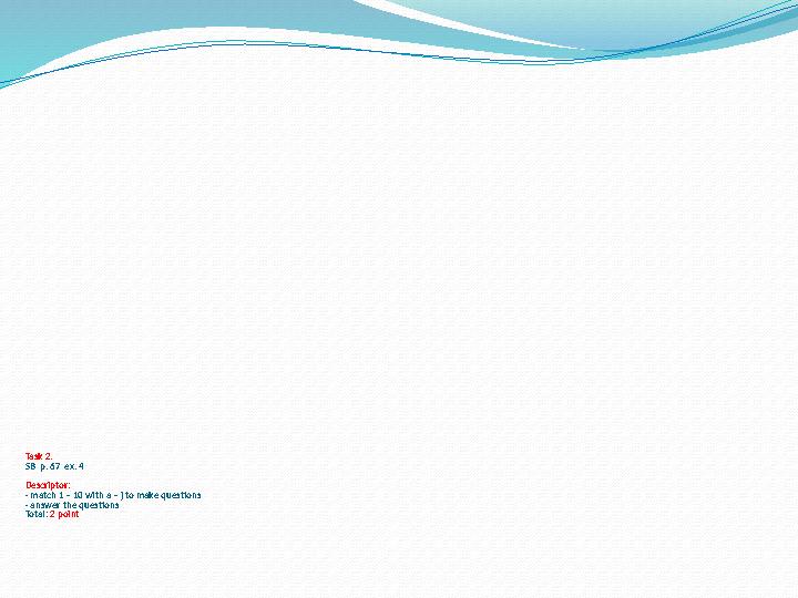Task 2. SB p. 67 ex. 4 Descriptor: - match 1 – 10 with a – j to make questions - answer the questions Total: 2 point