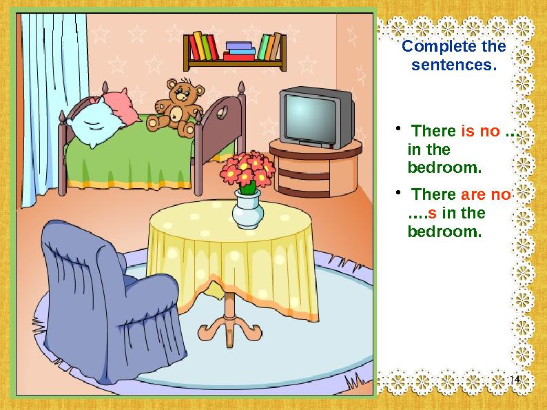 Complete the sentences. • There is no … in the bedroom. • There are no ….s in the bedroom. 14