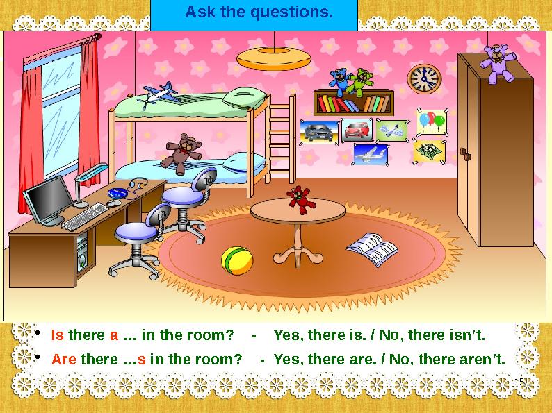 Ask the questions. • Is there a … in the room? - Yes, there is. / No, there isn’t. • Are there …s in the room? - Yes,