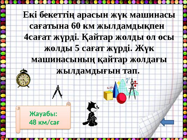Екі бекеттің арасын жүк машинасы сағатына 60 км жылдамдықпен 4сағат жүрді. Қайтар жолды ол осы жолды 5 сағат жүрді. Жүк ма