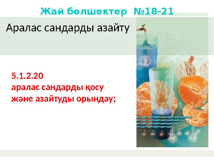 Аралас сандарды азайту Жай бөлшектер №18-21 5.1.2.20 аралас сандарды қосу және азайтуды орындау;